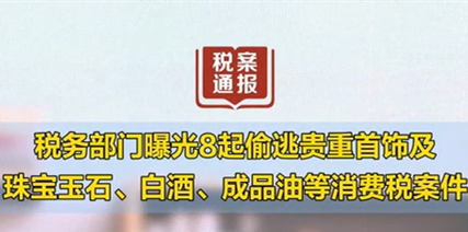 税务部门曝光8起偷逃贵重首饰及珠宝玉石、白酒、成品油等消费税案件